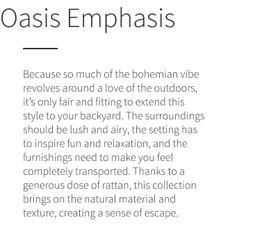 Oasis Emphasis. Because so much of the bohemian vibe revolves around a love of the outdoors, it’s only fair and fitting to extend this style to your backyard. The surroundings should be lush and airy, the setting has to inspire fun and relaxation, and the furnishings need to make you feel completely transported. Thanks to a generous dose of rattan, this collection brings on the natural material and texture, creating a sense of escape.