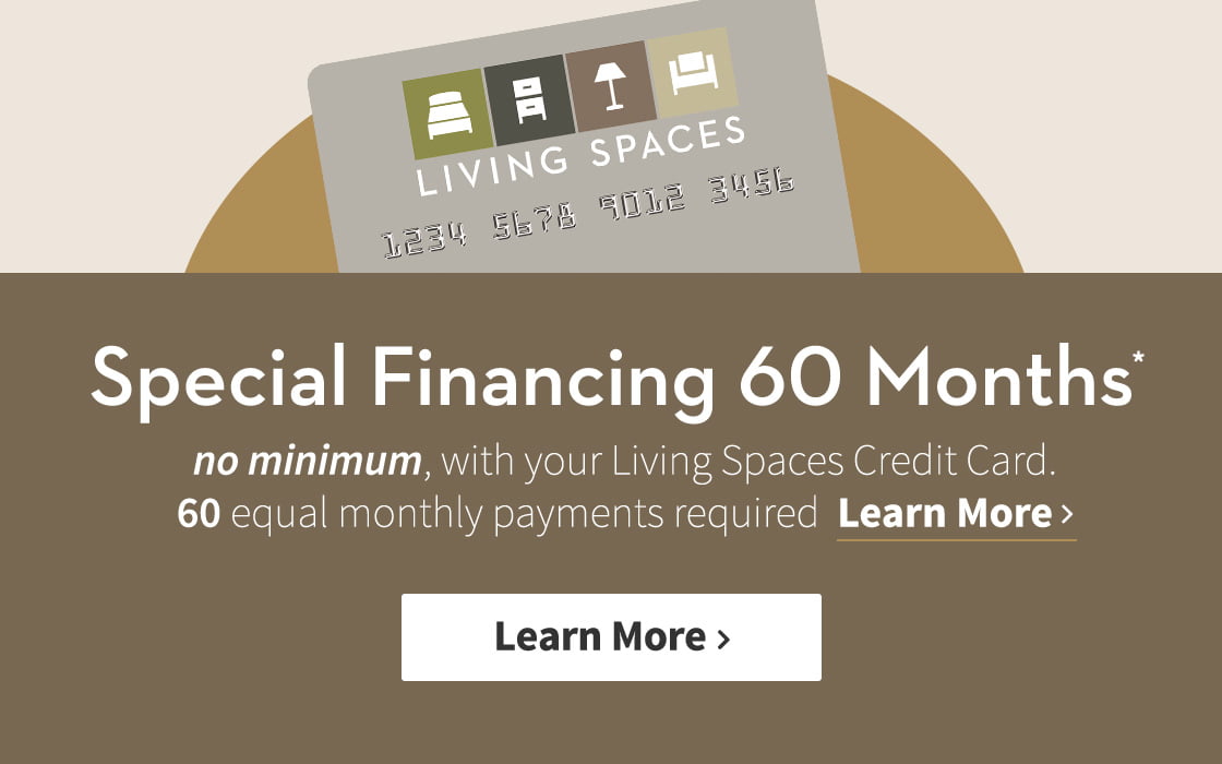 Special Financing 60 Months *. no minimum, with your Living Spaces Credit Card. 60 equal monthly payments required. Learn More